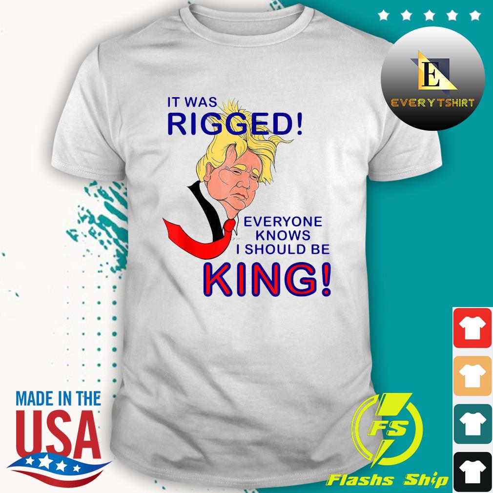 President Trump It Was Rigged Everyone Knows I Should Be King Shirt